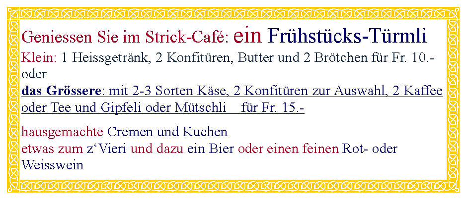 Textfeld: Geniessen Sie im Strick-Caf: ein Frhstcks-Trmli Klein: 1 Heissgetrnk, 2 Konfitren, Butter und 2 Brtchen fr Fr. 10.- oderdas Grssere: mit 2-3 Sorten Kse, 2 Konfitren zur Auswahl, 2 Kaffee oder Tee und Gipfeli oder Mtschli    fr Fr. 15.-hausgemachte Cremen und Kuchenetwas zum zVieri und dazu ein Bier oder einen feinen Rot- oder Weisswein